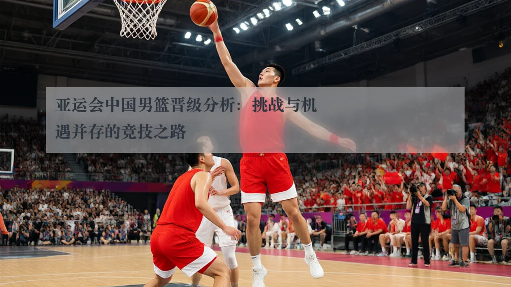 亚运会中国男篮晋级分析:挑战与机遇并存的竞技之路