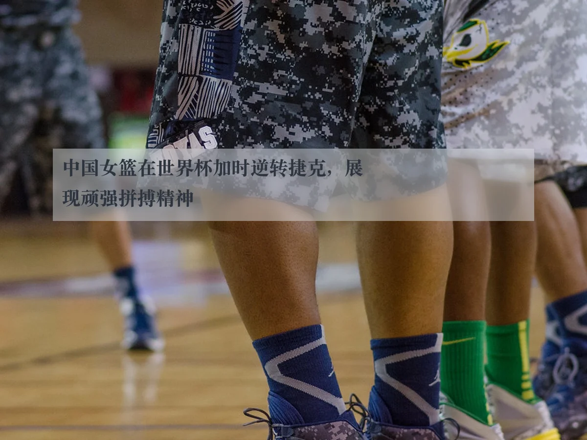 中国女篮在世界杯加时逆转捷克，展现顽强拼搏精神